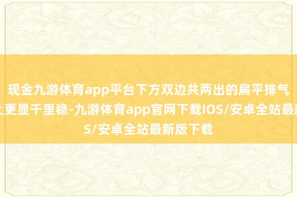 现金九游体育app平台下方双边共两出的扁平排气在气质上更显千里稳-九游体育app官网下载IOS/安卓全站最新版下载