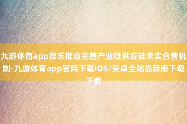 九游体育app娱乐推动完善产业链供应链求实合营机制-九游体育app官网下载IOS/安卓全站最新版下载