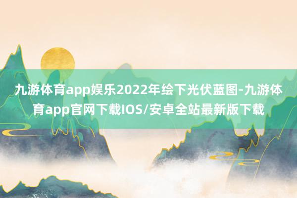 九游体育app娱乐　　2022年绘下光伏蓝图-九游体育app官网下载IOS/安卓全站最新版下载