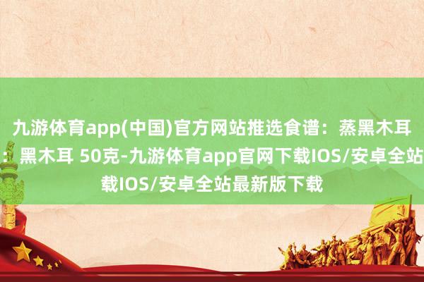 九游体育app(中国)官方网站推选食谱：蒸黑木耳拌蒜泥食材：黑木耳 50克-九游体育app官网下载IOS/安卓全站最新版下载