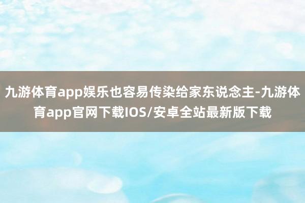 九游体育app娱乐也容易传染给家东说念主-九游体育app官网下载IOS/安卓全站最新版下载
