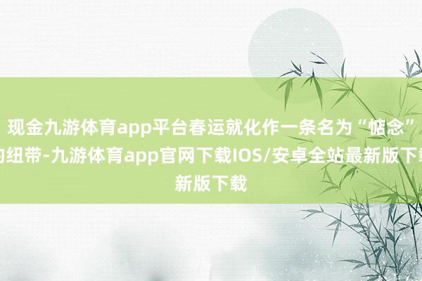 现金九游体育app平台春运就化作一条名为“惦念”的纽带-九游体育app官网下载IOS/安卓全站最新版下载