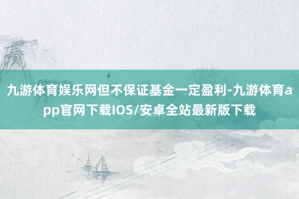 九游体育娱乐网但不保证基金一定盈利-九游体育app官网下载IOS/安卓全站最新版下载