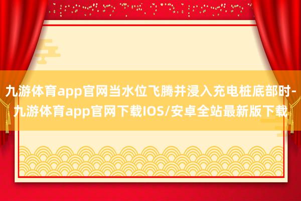 九游体育app官网当水位飞腾并浸入充电桩底部时-九游体育app官网下载IOS/安卓全站最新版下载
