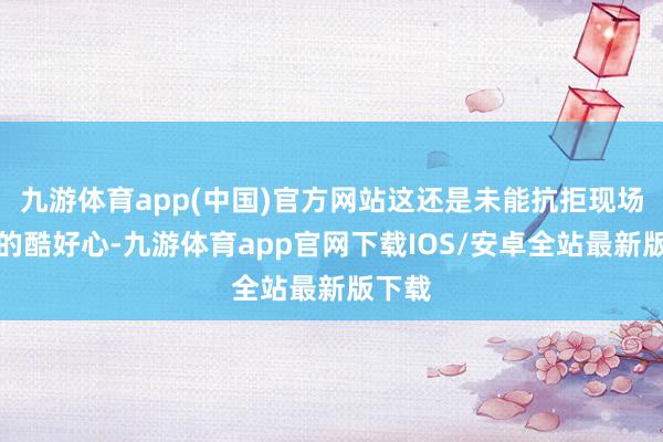 九游体育app(中国)官方网站这还是未能抗拒现场粉丝的酷好心-九游体育app官网下载IOS/安卓全站最新版下载