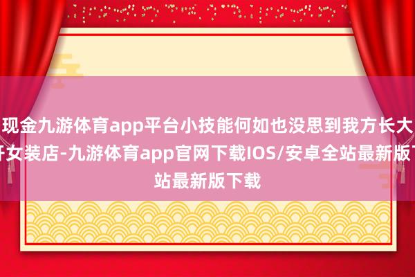 现金九游体育app平台小技能何如也没思到我方长大会开女装店-九游体育app官网下载IOS/安卓全站最新版下载