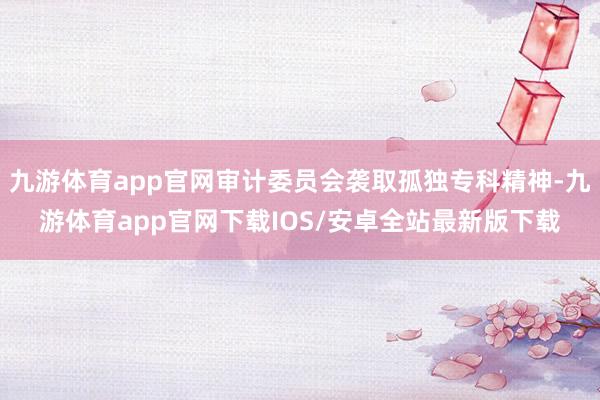 九游体育app官网审计委员会袭取孤独专科精神-九游体育app官网下载IOS/安卓全站最新版下载