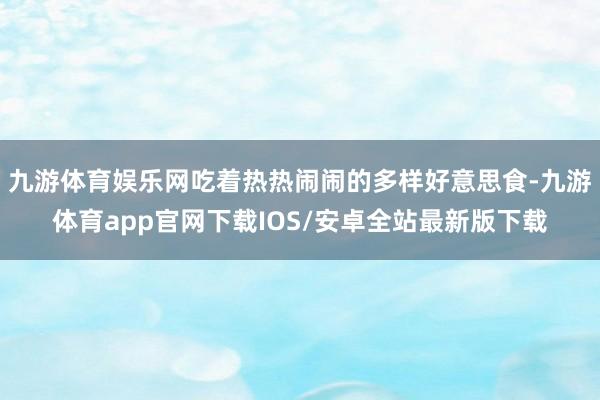 九游体育娱乐网吃着热热闹闹的多样好意思食-九游体育app官网下载IOS/安卓全站最新版下载