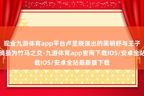 现金九游体育app平台卢昱晓演出的简明舒与王子奇演出的陆徜虽为竹马之交-九游体育app官网下载IOS/安卓全站最新版下载