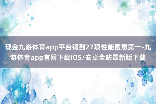 现金九游体育app平台得到27项性能蓄意第一-九游体育app官网下载IOS/安卓全站最新版下载