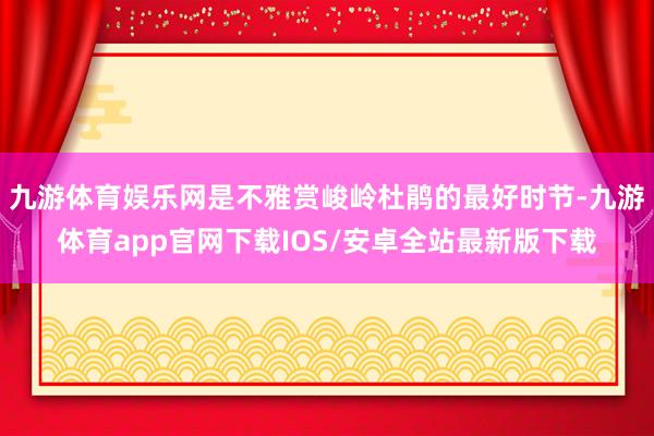 九游体育娱乐网是不雅赏峻岭杜鹃的最好时节-九游体育app官网下载IOS/安卓全站最新版下载