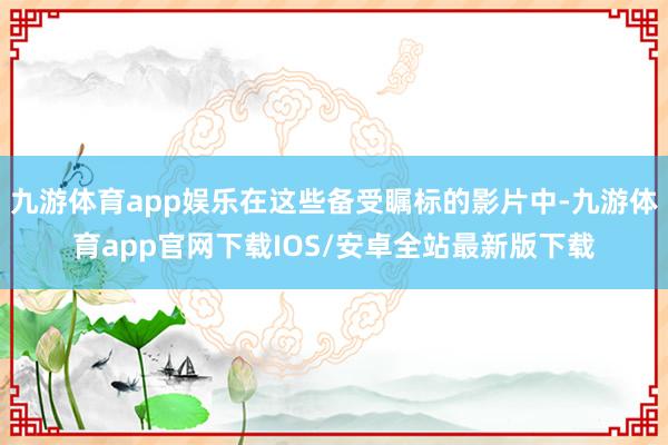 九游体育app娱乐在这些备受瞩标的影片中-九游体育app官网下载IOS/安卓全站最新版下载