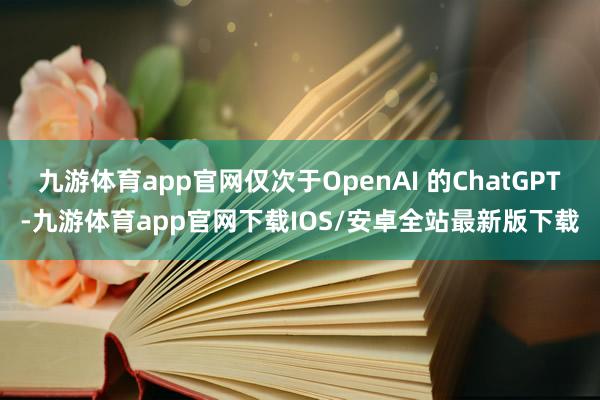 九游体育app官网仅次于OpenAI 的ChatGPT-九游体育app官网下载IOS/安卓全站最新版下载