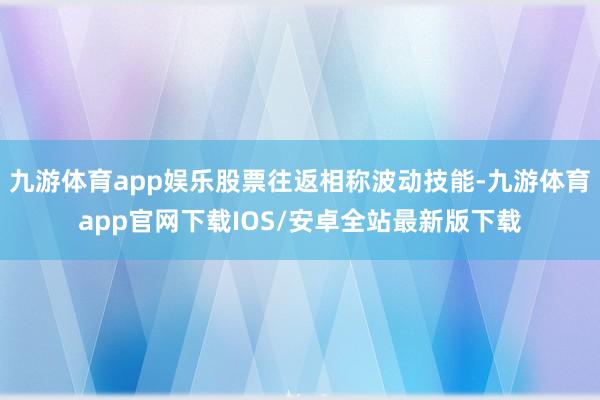 九游体育app娱乐股票往返相称波动技能-九游体育app官网下载IOS/安卓全站最新版下载