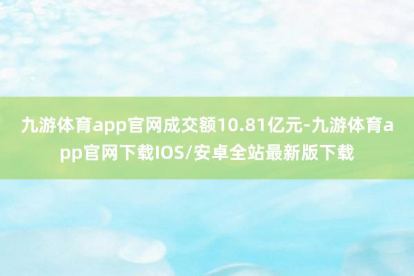 九游体育app官网成交额10.81亿元-九游体育app官网下载IOS/安卓全站最新版下载