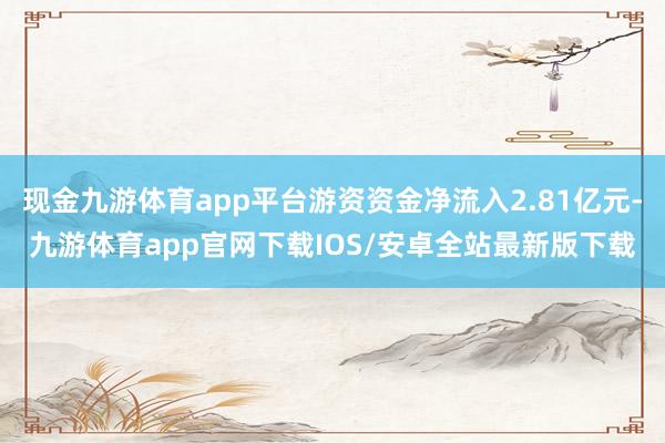现金九游体育app平台游资资金净流入2.81亿元-九游体育app官网下载IOS/安卓全站最新版下载