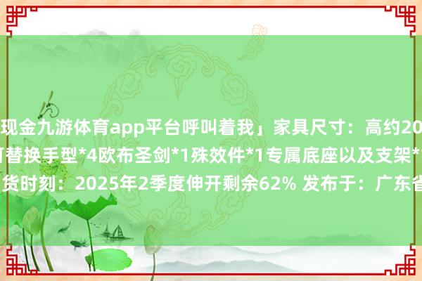 现金九游体育app平台呼叫着我」家具尺寸：高约20cm家具清单：实质*1可替换手型*4欧布圣剑*1殊效件*1专属底座以及支架*1官方售价：299元到货时刻：2025年2季度伸开剩余62% 发布于：广东省-九游体育app官网下载IOS/安卓全站最新版下载