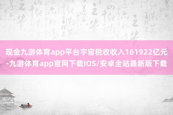 现金九游体育app平台宇宙税收收入161922亿元-九游体育app官网下载IOS/安卓全站最新版下载