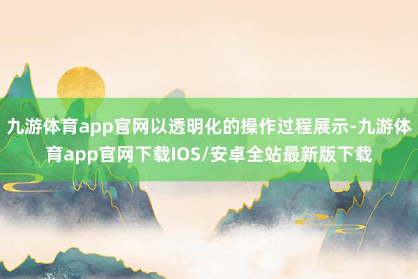 九游体育app官网以透明化的操作过程展示-九游体育app官网下载IOS/安卓全站最新版下载