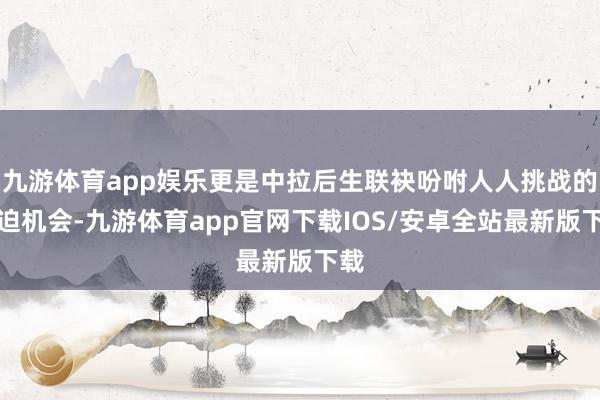 九游体育app娱乐更是中拉后生联袂吩咐人人挑战的紧迫机会-九游体育app官网下载IOS/安卓全站最新版下载