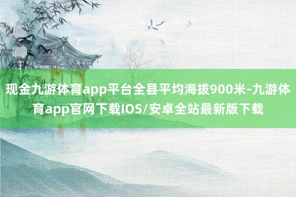 现金九游体育app平台全县平均海拔900米-九游体育app官网下载IOS/安卓全站最新版下载