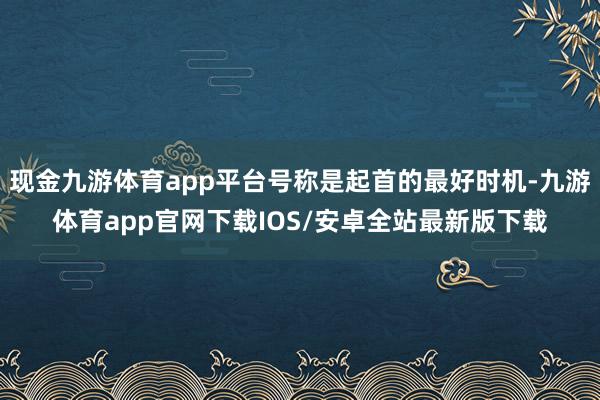 现金九游体育app平台号称是起首的最好时机-九游体育app官网下载IOS/安卓全站最新版下载