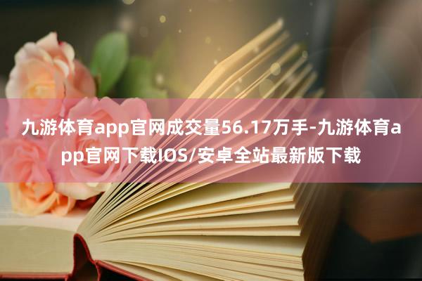 九游体育app官网成交量56.17万手-九游体育app官网下载IOS/安卓全站最新版下载