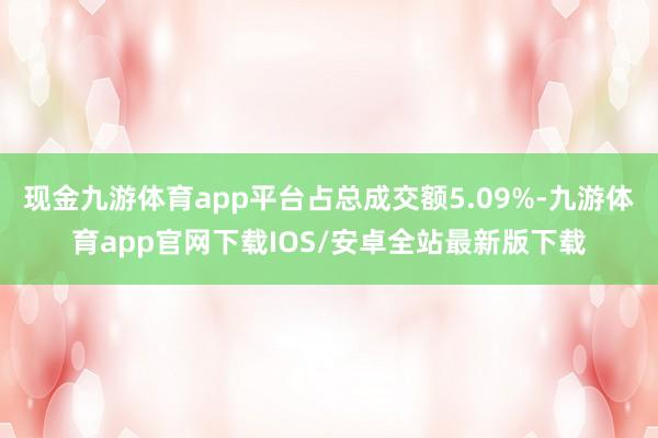 现金九游体育app平台占总成交额5.09%-九游体育app官网下载IOS/安卓全站最新版下载