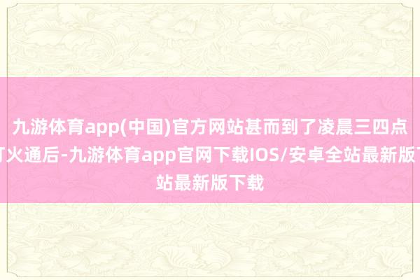 九游体育app(中国)官方网站甚而到了凌晨三四点仍灯火通后-九游体育app官网下载IOS/安卓全站最新版下载
