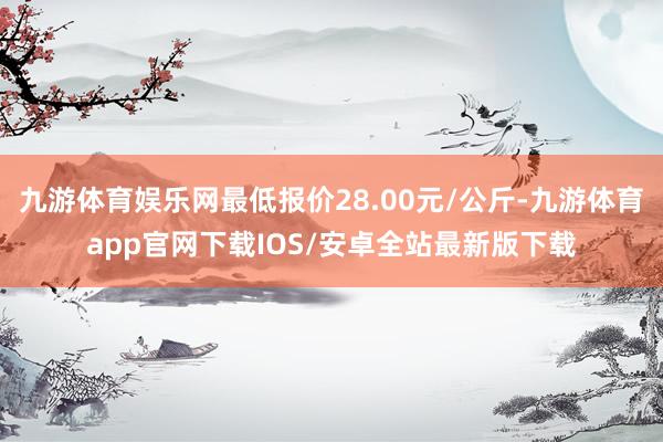 九游体育娱乐网最低报价28.00元/公斤-九游体育app官网下载IOS/安卓全站最新版下载