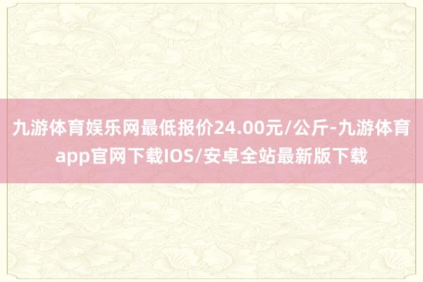 九游体育娱乐网最低报价24.00元/公斤-九游体育app官网下载IOS/安卓全站最新版下载