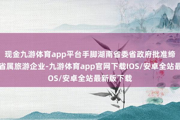 现金九游体育app平台手脚湖南省委省政府批准缔造的独一省属旅游企业-九游体育app官网下载IOS/安卓全站最新版下载