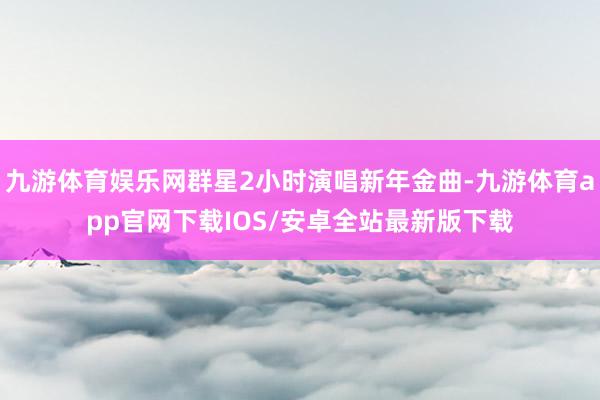 九游体育娱乐网群星2小时演唱新年金曲-九游体育app官网下载IOS/安卓全站最新版下载