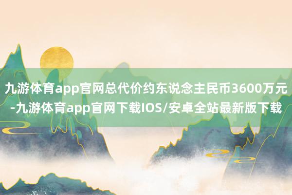 九游体育app官网总代价约东说念主民币3600万元-九游体育app官网下载IOS/安卓全站最新版下载