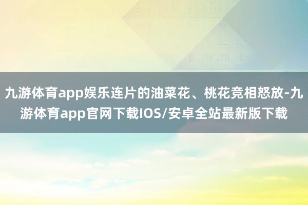 九游体育app娱乐连片的油菜花、桃花竞相怒放-九游体育app官网下载IOS/安卓全站最新版下载