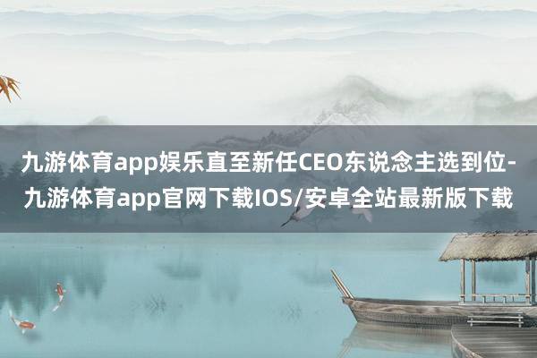 九游体育app娱乐直至新任CEO东说念主选到位-九游体育app官网下载IOS/安卓全站最新版下载