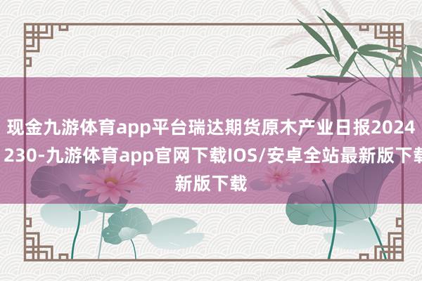 现金九游体育app平台瑞达期货原木产业日报20241230-九游体育app官网下载IOS/安卓全站最新版下载