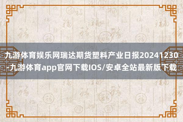 九游体育娱乐网瑞达期货塑料产业日报20241230-九游体育app官网下载IOS/安卓全站最新版下载