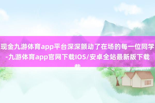 现金九游体育app平台深深颤动了在场的每一位同学-九游体育app官网下载IOS/安卓全站最新版下载