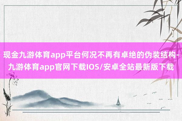 现金九游体育app平台何况不再有卓绝的伪装结构-九游体育app官网下载IOS/安卓全站最新版下载