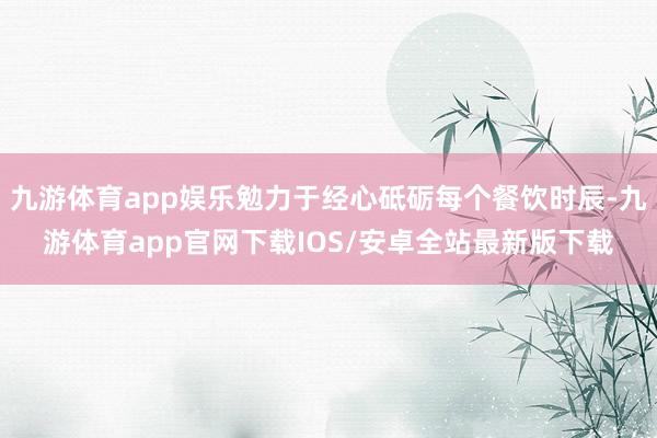 九游体育app娱乐勉力于经心砥砺每个餐饮时辰-九游体育app官网下载IOS/安卓全站最新版下载