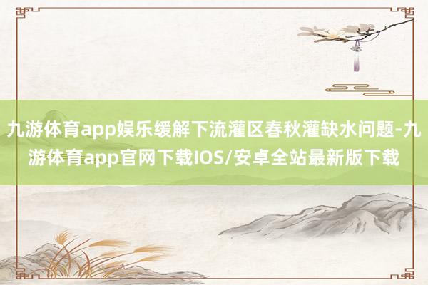 九游体育app娱乐缓解下流灌区春秋灌缺水问题-九游体育app官网下载IOS/安卓全站最新版下载