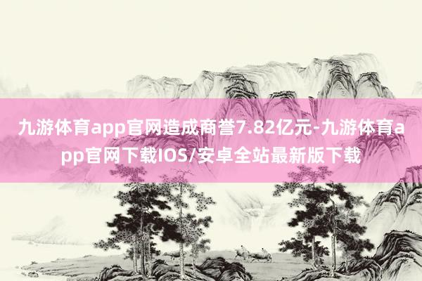 九游体育app官网造成商誉7.82亿元-九游体育app官网下载IOS/安卓全站最新版下载