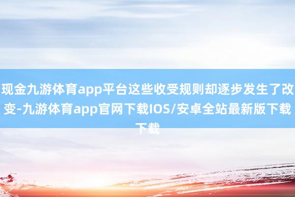 现金九游体育app平台这些收受规则却逐步发生了改变-九游体育app官网下载IOS/安卓全站最新版下载