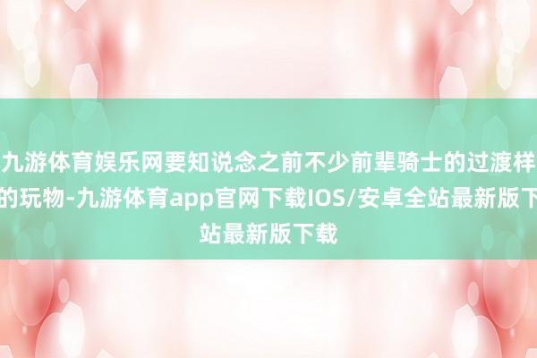 九游体育娱乐网要知说念之前不少前辈骑士的过渡样式的玩物-九游体育app官网下载IOS/安卓全站最新版下载
