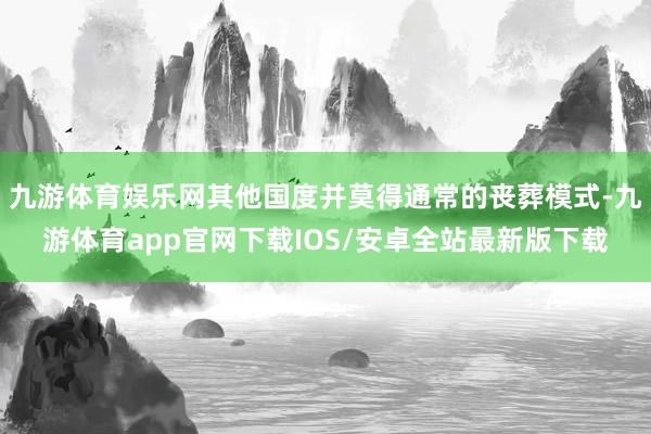 九游体育娱乐网其他国度并莫得通常的丧葬模式-九游体育app官网下载IOS/安卓全站最新版下载