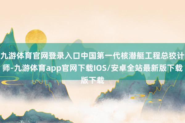 九游体育官网登录入口中国第一代核潜艇工程总狡计师-九游体育app官网下载IOS/安卓全站最新版下载