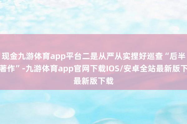 现金九游体育app平台二是从严从实捏好巡查“后半篇著作”-九游体育app官网下载IOS/安卓全站最新版下载