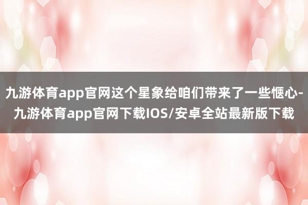 九游体育app官网这个星象给咱们带来了一些惬心-九游体育app官网下载IOS/安卓全站最新版下载