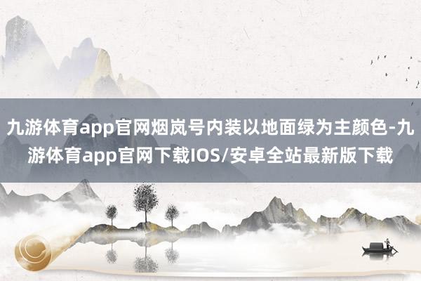 九游体育app官网烟岚号内装以地面绿为主颜色-九游体育app官网下载IOS/安卓全站最新版下载